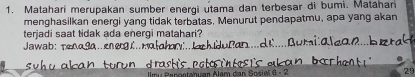 Matahari merupakan sumber energi utama dan terbesar di bumi. Matáhari 
menghasilkan energi yang tidak terbatas. Menurut pendapatmu, apa yang akan 
terjadi saat tidak ada energi matahari? 
Jawab: 
Ilmu Pengetahuan Alam dan Sosial 6 - 2 29