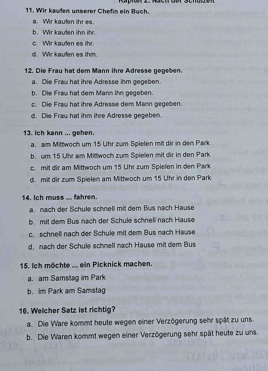 Käpier 2: Näch der Schulzeit
11. Wir kaufen unserer Chefin ein Buch.
a. Wir kaufen ihr es.
b. Wir kaufen ihn ihr.
c. Wir kaufen es ihr.
d. Wir kaufen es ihm.
12. Die Frau hat dem Mann ihre Adresse gegeben.
a. Die Frau hat ihre Adresse ihm gegeben.
b. Die Frau hat dem Mann ihn gegeben.
c. Die Frau hat ihre Adresse dem Mann gegeben.
d. Die Frau hat ihm ihre Adresse gegeben.
13. Ich kann ... gehen.
a. am Mittwoch um 15 Uhr zum Spielen mit dir in den Park
b. um 15 Uhr am Mittwoch zum Spielen mit dir in den Park
c. mit dir am Mittwoch um 15 Uhr zum Spielen in den Park
d. mit dir zum Spielen am Mittwoch um 15 Uhr in den Park
14. Ich muss ... fahren.
a. nach der Schule schnell mit dem Bus nach Hause
b. mit dem Bus nach der Schule schnell nach Hause
c. schnell nach der Schule mit dem Bus nach Hause
d. nach der Schule schnell nach Hause mit dem Bus
15. Ich möchte ... ein Picknick machen.
a. am Samstag im Park
b. im Park am Samstag
16. Welcher Satz ist richtig?
a. Die Ware kommt heute wegen einer Verzögerung sehr spät zu uns.
b. Die Waren kommt wegen einer Verzögerung sehr spät heute zu uns.