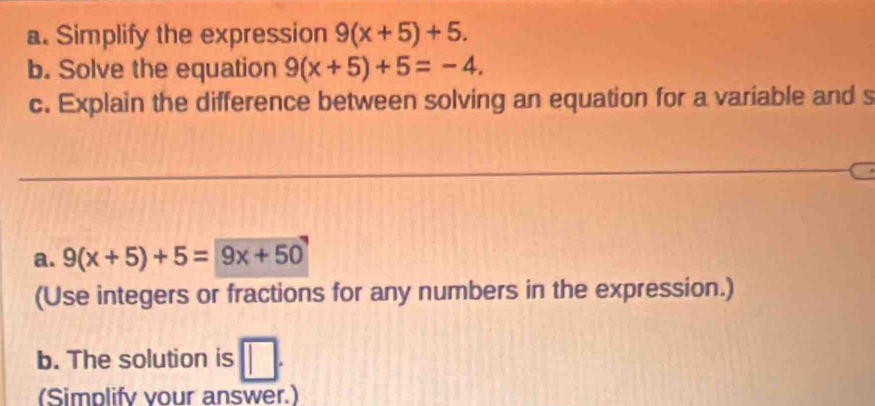 Simplify the expression 9(x+5)+5. 
b. Solve the equation 9(x+5)+5=-4. 
c. Explain the difference between solving an equation for a variable and s 
a. 9(x+5)+5=9x+50
(Use integers or fractions for any numbers in the expression.) 
b. The solution is □ . 
(Simplify vour answer.)