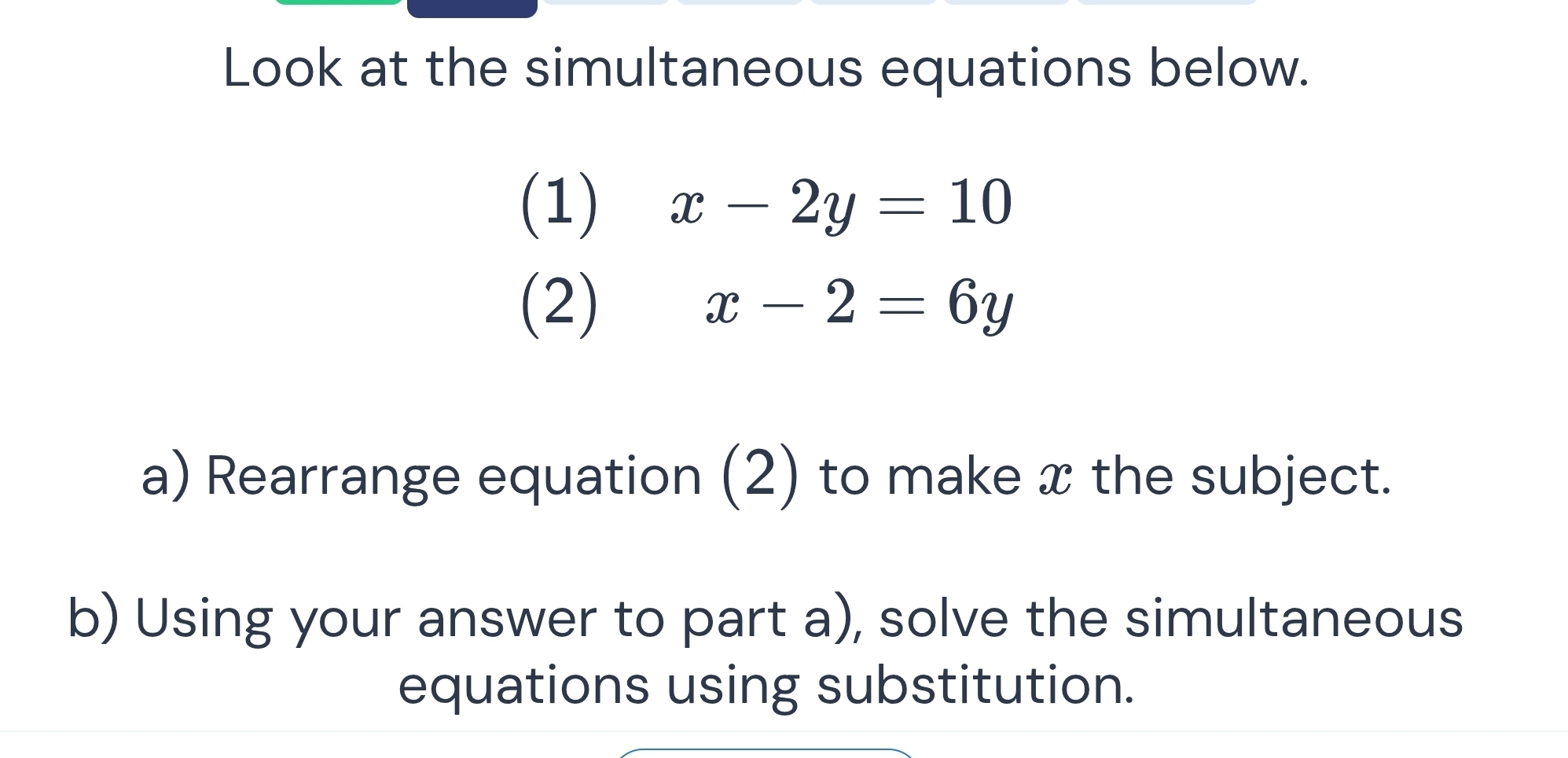 Look at the simultaneous equations below.
(1) x-2y=10
(2) x-2=6y
a) Rearrange equation (2) to make x the subject.
b) Using your answer to part a), solve the simultaneous
equations using substitution.