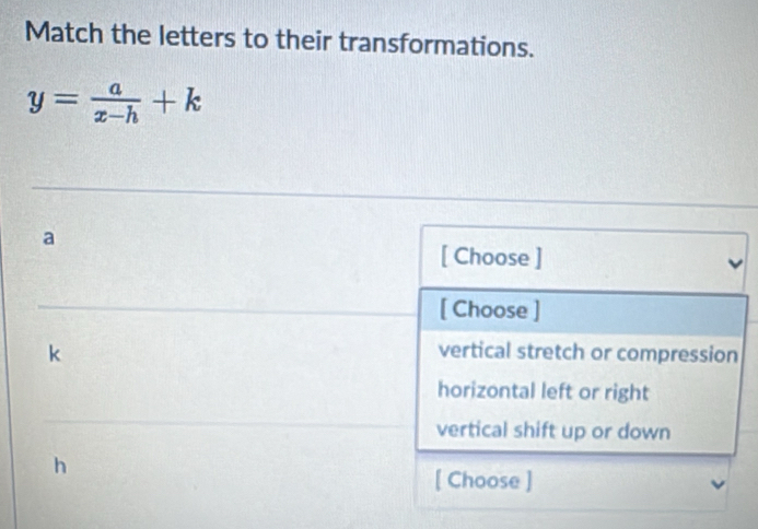 Match the letters to their transformations.
y= a/x-h +k
a
[ Choose ]
[ Choose ]
k vertical stretch or compression
horizontal left or right
vertical shift up or down
h
[ Choose ]