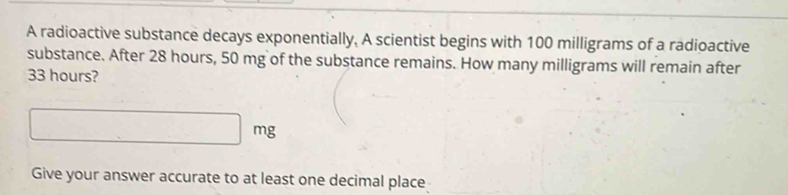 A radioactive substance decays exponentially. A scientist begins with 100 milligrams of a radioactive 
substance. After 28 hours, 50 mg of the substance remains. How many milligrams will remain after
33 hours? 
□  
Give your answer accurate to at least one decimal place