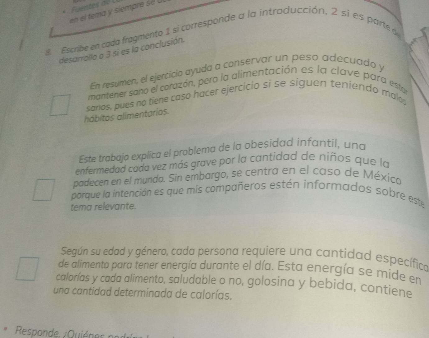 Fuentes d e L l 
en el tema y siempre sé 
8 Escribe en cada fragmento 1 si corresponde a la introducción, 2 si es parte de 
desarrollo o 3 si es la conclusión. 
En resumen, el ejercicio ayuda a conservar un peso adecuado y 
mantener sano el corazón, pero la alimentación es la clave para estar 
sanos, pues no tiene caso hacer ejercicio si se siguen teniendo malos 
hábitos alimentarios. 
Este trabajo explica el problema de la obesidad infantil, una 
enfermedad cada vez más grave por la cantidad de niños que la 
padecen en el mundo. Sin embargo, se centra en el caso de México 
porque la intención es que mis compañeros estén informados sobre este 
tema relevante. 
Según su edad y género, cada persona requiere una cantidad específica 
de alimento para tener energía durante el día. Esta energía se mide en 
calorías y cada alimento, saludable o no, golosina y bebida, contiene 
una cantidad determinada de calorías. 
Respon de . Quié