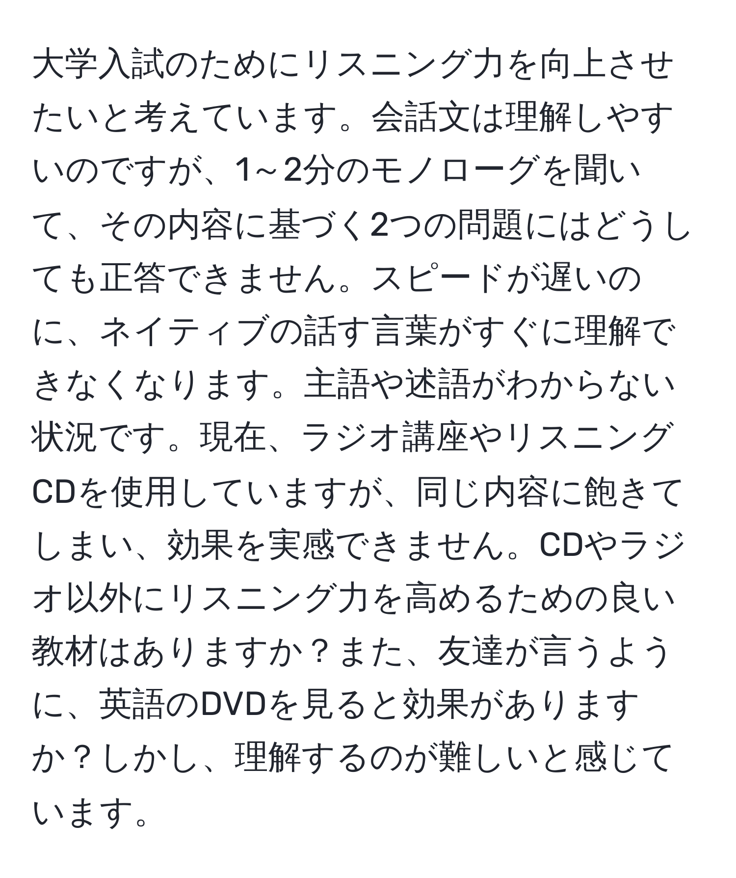 大学入試のためにリスニング力を向上させたいと考えています。会話文は理解しやすいのですが、1～2分のモノローグを聞いて、その内容に基づく2つの問題にはどうしても正答できません。スピードが遅いのに、ネイティブの話す言葉がすぐに理解できなくなります。主語や述語がわからない状況です。現在、ラジオ講座やリスニングCDを使用していますが、同じ内容に飽きてしまい、効果を実感できません。CDやラジオ以外にリスニング力を高めるための良い教材はありますか？また、友達が言うように、英語のDVDを見ると効果がありますか？しかし、理解するのが難しいと感じています。