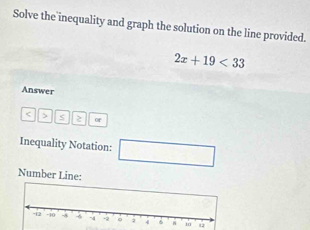 Solve the inequality and graph the solution on the line provided.
2x+19<33</tex> 
Answer
2 or 
Inequality Notation: □^ 
Number Line: