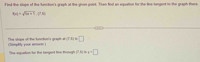 Find the slope of the function's graph at the given point. Then find an equation for the line tangent to the graph there.
f(x)=sqrt(5x+1),(7,6)
The slope of the function's graph at (7,6) is □ . 
(Simplify your answer.) 
The equation for the tangent line through (7,6) is y=□.