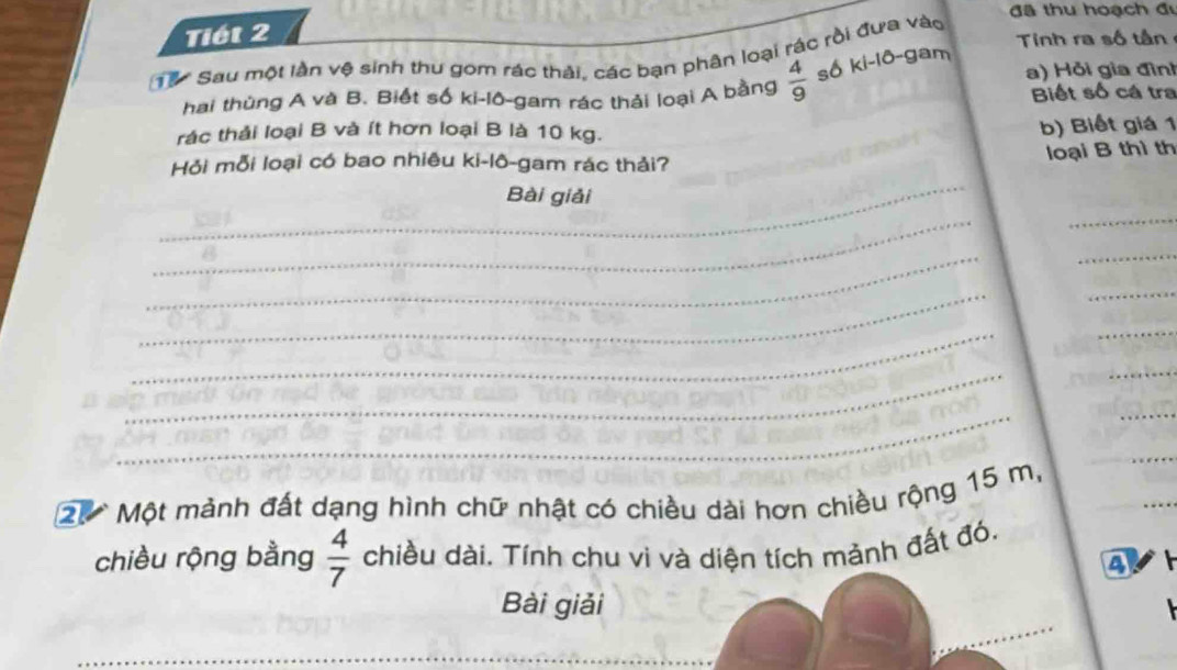 đã thu hoạch đi 
Tiết 2 
Tinh ra số tần 
T9 Sau một lần vệ sinh thu gom rác thải, các bạn phân loại rác rồi đưa vào 
a) Hỏi gia đình 
hai thùng A và B. Biết số ki-lô-gam rác thải loại A bằng  4/9  số ki-lô-gam Biết số cá tra 
rác thải loại B và ít hơn loại B là 10 kg. 
b) Biết giá 1 
_ 
Hỏi mỗi loại có bao nhiêu ki-lô-gam rác thải? 
loại B thì th 
Bài giải 
_ 
_ 
_ 
_ 
_ 
_ 
_ 
_ 
_ 
_ 
_ 
_ 
_
20 Một mảnh đất dạng hình chữ nhật có chiều dài hơn chiều rộng 15 m, 
_ 
chiều rộng bằng  4/7  chiều dài. Tính chu vi và diện tích mành đất đó. 
4 
Bài giải 
_ 
_ 
_