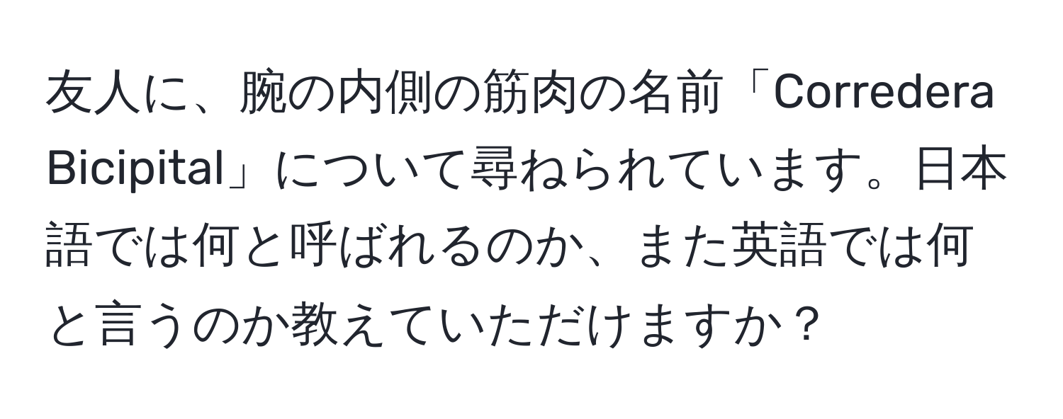 友人に、腕の内側の筋肉の名前「Corredera Bicipital」について尋ねられています。日本語では何と呼ばれるのか、また英語では何と言うのか教えていただけますか？