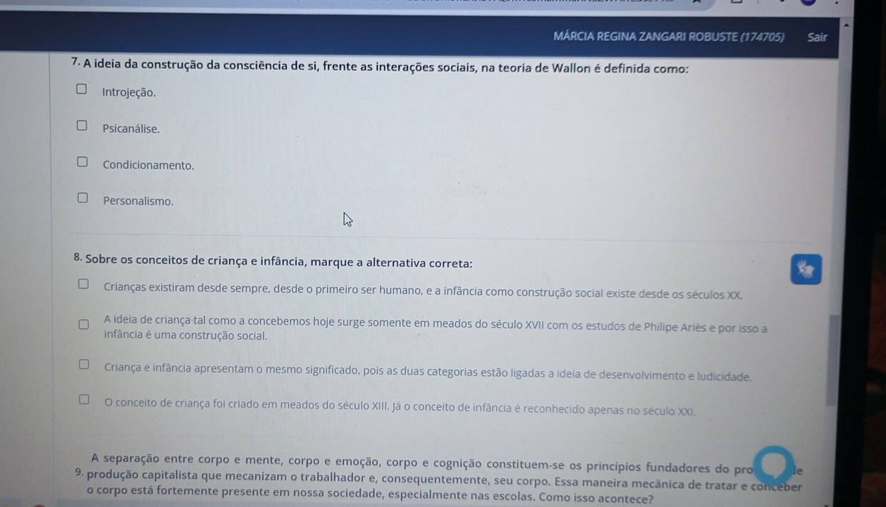 MÁRCIA REGINA ZANGARI ROBUSTE (174705) Sair
7. A ideia da construção da consciência de si, frente as interações sociais, na teoria de Wallon é definida como:
Introjeção.
Psicanálise.
Condicionamento.
Personalismo.
8. Sobre os conceitos de criança e infância, marque a alternativa correta:
Crianças existiram desde sempre, desde o primeiro ser humano, e a infância como construção social existe desde os séculos XX.
A ideia de criança tal como a concebemos hoje surge somente em meados do século XVII com os estudos de Philipe Ariès e por isso a
infância é uma construção social.
Criança e infância apresentam o mesmo significado, pois as duas categorias estão ligadas a ideia de desenvolvimento e ludicidade.
O conceito de criança foi criado em meados do século XIII. Já o conceito de infância é reconhecido apenas no século XXI.
A separação entre corpo e mente, corpo e emoção, corpo e cognição constituem-se os princípios fundadores do pro le
9. produção capitalista que mecanizam o trabalhador e, consequentemente, seu corpo. Essa maneira mecânica de tratar e conceber
o corpo está fortemente presente em nossa sociedade, especialmente nas escolas. Como isso acontece?