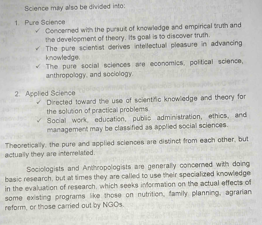 Science may also be divided into:
1. Pure Science
Concerned with the pursuit of knowledge and empirical truth and
the development of theory. Its goal is to discover truth.
The pure scientist derives intellectual pleasure in advancing
knowledge.
The pure social sciences are economics, political science,
anthropology, and sociology.
2. Applied Science
Directed toward the use of scientific knowledge and theory for
the solution of practical problems.
Social work, education, public administration, ethics, and
management may be classified as applied social sciences.
Theoretically, the pure and applied sciences are distinct from each other, but
actually they are interrelated.
Sociologists and Anthropologists are generally concerned with doing
basic research, but at times they are called to use their specialized knowledge
in the evaluation of research, which seeks information on the actual effects of
some existing programs like those on nutrition, family planning, agrarian
reform, or those carried out by NGOs.