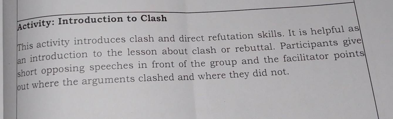 Activity: Introduction to Clash 
This activity introduces clash and direct refutation skills. It is helpful as 
an introduction to the lesson about clash or rebuttal. Participants give 
short opposing speeches in front of the group and the facilitator points 
out where the arguments clashed and where they did not.