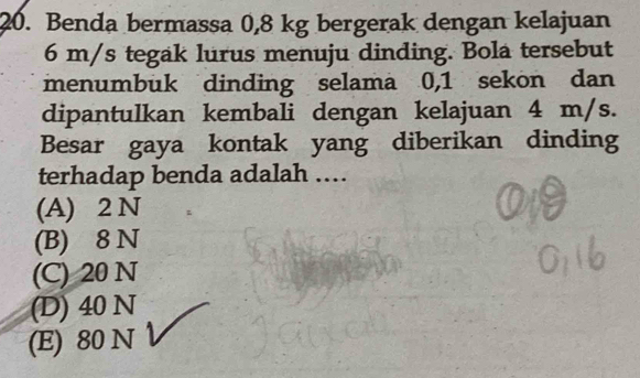 Benda bermassa 0,8 kg bergerak dengan kelajuan
6 m/s tegak lurus menuju dinding. Bola tersebut
menumbuk dinding selama 0, 1 sekon dan
dipantulkan kembali dengan kelajuan 4 m/s.
Besar gaya kontak yang diberikan dinding
terhadap benda adalah ……
(A) 2 N
(B) 8 N
(C) 20 N
(D) 40 N
(E) 80 N