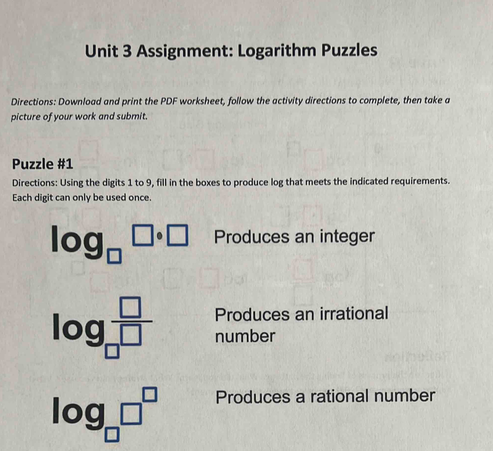 Assignment: Logarithm Puzzles 
Directions: Download and print the PDF worksheet, follow the activity directions to complete, then take a 
picture of your work and submit. 
Puzzle #1 
Directions: Using the digits 1 to 9, fill in the boxes to produce log that meets the indicated requirements. 
Each digit can only be used once. 
log _□ □ · □°□ Produces an integer
log _□  □ /□  
Produces an irrational 
number
log _□ □^(□)
Produces a rational number