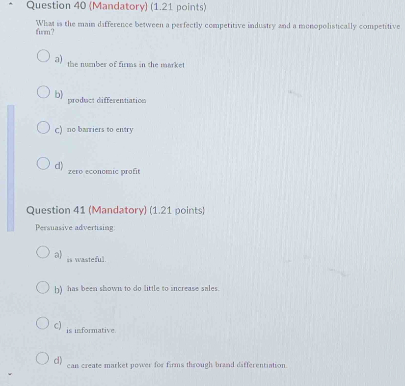 (Mandatory) (1.21 points)
What is the main difference between a perfectly competitive industry and a monopolistically competitive
firm?
a) the number of firms in the market
b) product differentiation
C) no barriers to entry
d) zero economic profit
Question 41 (Mandatory) (1.21 points)
Persuasive advertising
a) is wasteful.
b) has been shown to do little to increase sales.
c) is informative.
d) can create market power for firms through brand differentiation.