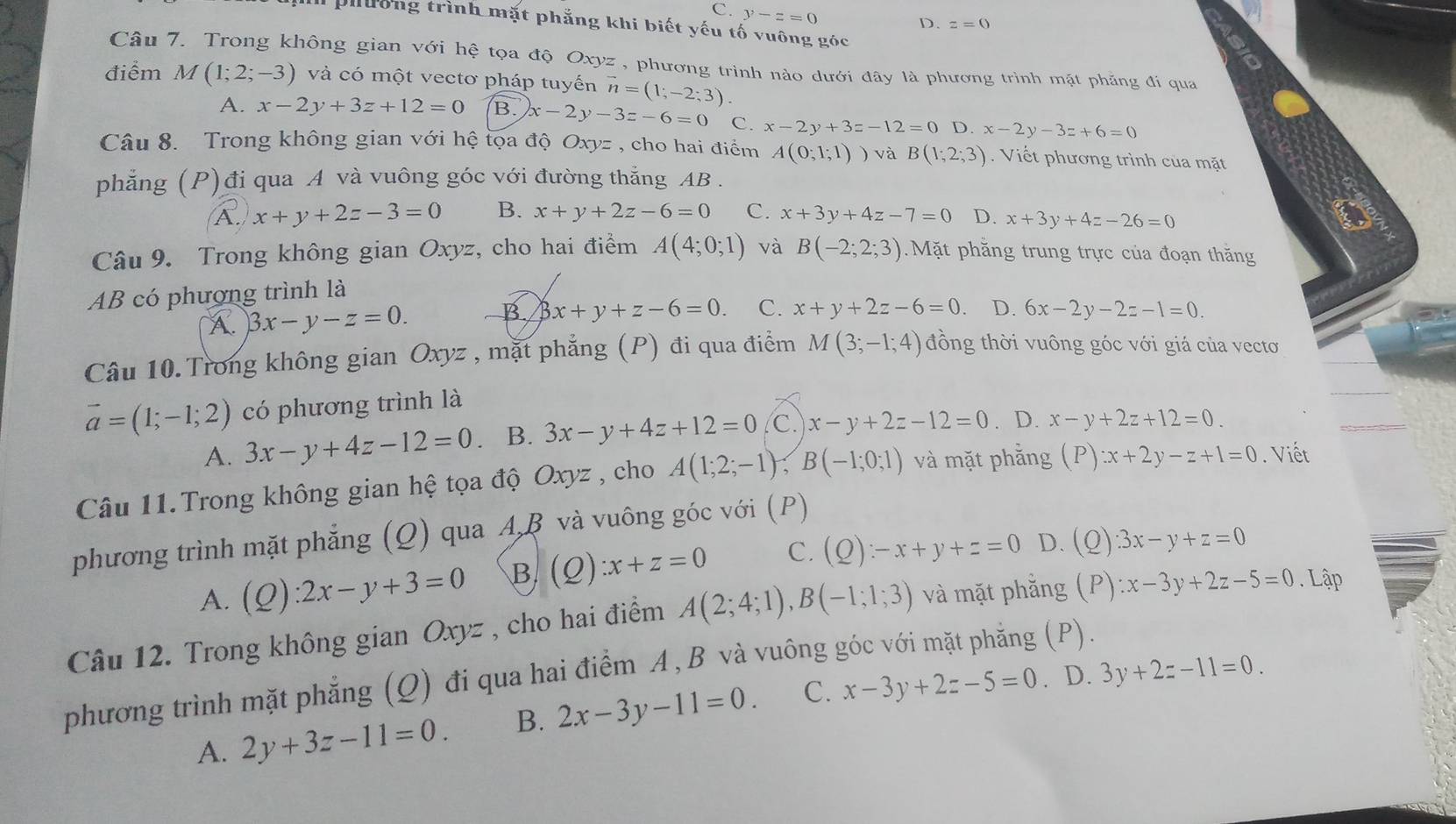 C. y-z=0
D. z=0
phường trình mặt phẳng khi biết yếu tố vuông góc
Câu 7. Trong không gian với hệ tọa độ Oxyz , phương trình nào dưới đây là phương trình mặt phẳng đi qua
điểm M(1;2;-3) và có một vectơ pháp tuyến vector n=(1;-2;3)
A. x-2y+3z+12=0 B. x-2y-3z-6=0 C. x-2y+3z-12=0 D. x-2y-3z+6=0
Câu 8. Trong không gian với hệ tọa độ Oxyz , cho hai điểm A(0;1;1) và B(1;2;3). Viết phương trình của mặt
phẳng (P)đi qua A và vuông góc với đường thắng AB .
A. x+y+2z-3=0 B. x+y+2z-6=0 C. x+3y+4z-7=0 D. x+3y+4z-26=0
Câu 9. Trong không gian Oxyz, cho hai điểm A(4;0;1) và B(-2;2;3). Mặt phăng trung trực của đoạn thăng
AB có phương trình là
B
A. 3x-y-z=0. 3x+y+z-6=0. C. x+y+2z-6=0 D. 6x-2y-2z-1=0.
Câu 10. Trong không gian Oxyz , mặt phẳng (P) đi qua điểm M(3;-1;4) đồng thời vuông góc với giá của vectơ
vector a=(1;-1;2) có phương trình là
A. 3x-y+4z-12=0 、 B. 3x-y+4z+12=0 C. x-y+2z-12=0. D. x-y+2z+12=0.
Câu 11.Trong không gian hệ tọa độ Oxyz , cho A(1;2;-1);B(-1;0;1) và mặt phẳng (P) :x+2y-z+1=0. Viết
phương trình mặt phẳng (Q) qua A,β và vuông góc với (P)
A. (Q):2x-y+3=0 B (_ C _ x+z=0 C. (Q):-x+y+z=0 D. (Q).3x-y+z=0
Câu 12. Trong không gian Oxyz , cho hai điểm A(2;4;1),B(-1;1;3) và mặt phẳng (P) :x-3y+2z-5=0. Lập
phương trình mặt phẳng (Q) đi qua hai điểm A, B và vuông góc với mặt phẳng (P).
A. 2y+3z-11=0. B. 2x-3y-11=0. C. x-3y+2z-5=0. D. 3y+2z-11=0.