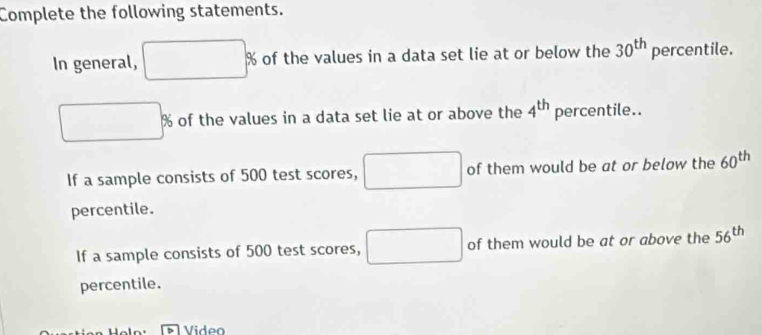 Complete the following statements. 
In general, of the values in a data set lie at or below the 30^(th) percentile.
9 of the values in a data set lie at or above the 4^(th) percentile.. 
If a sample consists of 500 test scores, of them would be at or below the 60^(th)
percentile. 
If a sample consists of 500 test scores, of them would be at or above the 56^(th)
percentile. 
Video