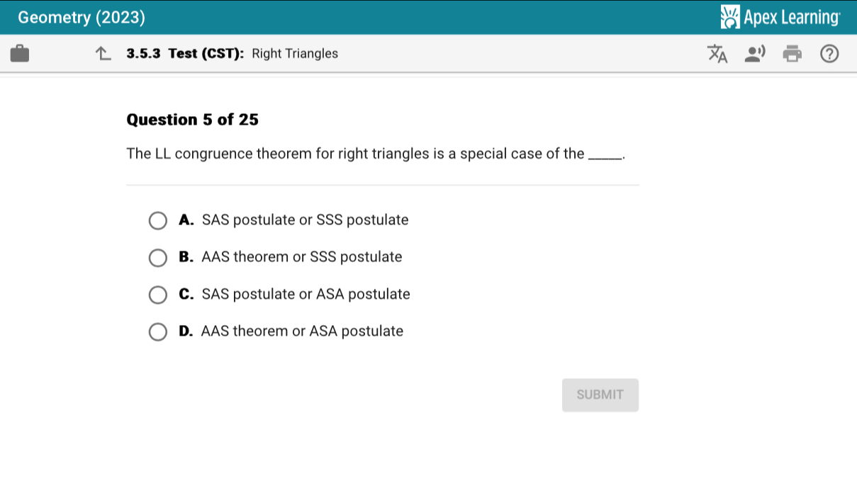 Geometry (2023) Apex Learning
3.5.3 Test (CST): Right Triangles
Question 5 of 25
The LL congruence theorem for right triangles is a special case of the __.
A. SAS postulate or SSS postulate
B. AAS theorem or SSS postulate
C. SAS postulate or ASA postulate
D. AAS theorem or ASA postulate
SUBMIT