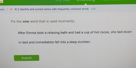 ade M.2 Identify and correct errors with frequently confused words 
Fix the one word that is used incorrectly. 
After Emma took a relaxing bath and had a cup of hot cocoa, she laid down 
in bed and immediately fell into a deep slumber. 
Submit