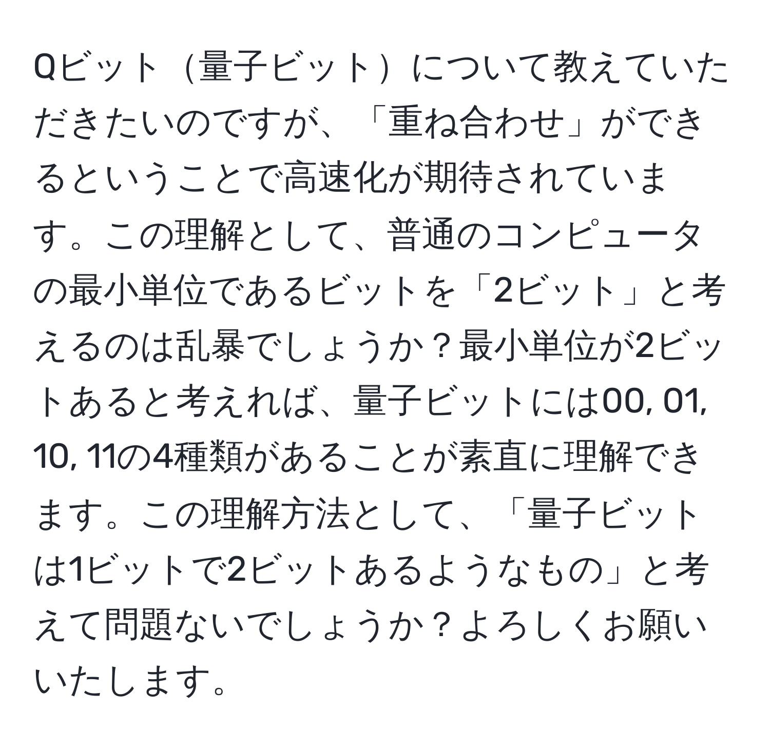 Qビット量子ビットについて教えていただきたいのですが、「重ね合わせ」ができるということで高速化が期待されています。この理解として、普通のコンピュータの最小単位であるビットを「2ビット」と考えるのは乱暴でしょうか？最小単位が2ビットあると考えれば、量子ビットには00, 01, 10, 11の4種類があることが素直に理解できます。この理解方法として、「量子ビットは1ビットで2ビットあるようなもの」と考えて問題ないでしょうか？よろしくお願いいたします。