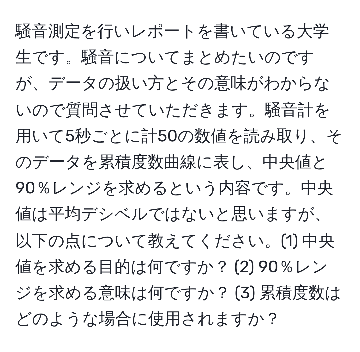 騒音測定を行いレポートを書いている大学生です。騒音についてまとめたいのですが、データの扱い方とその意味がわからないので質問させていただきます。騒音計を用いて5秒ごとに計50の数値を読み取り、そのデータを累積度数曲線に表し、中央値と90％レンジを求めるという内容です。中央値は平均デシベルではないと思いますが、以下の点について教えてください。(1) 中央値を求める目的は何ですか？ (2) 90％レンジを求める意味は何ですか？ (3) 累積度数はどのような場合に使用されますか？