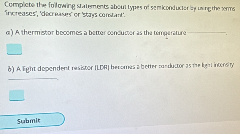 Complete the following statements about types of semiconductor by using the terms 
‘increases’, ‘decreases’ or ‘stays constant’. 
a) A thermistor becomes a better conductor as the temperature 
__ 
6) A light dependent resistor (LDR) becomes a better conductor as the light intensity 
_ 
_ 
_ 
Submit 
_