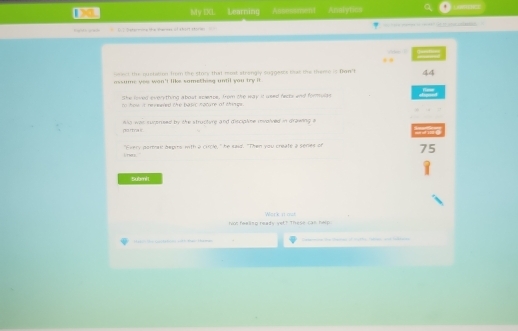 My IXL Learning Assessment Analytics
Kigidh aw> 

==== 1 the quobition 1rm the stary that most strongly suggesss beat the thente it Dan't 44
assume yes wan't like something until you try it
She loved everything about scembe. from the way it used nects and formulas
tn hew it renewved the basic nacure of things .
was surensed by the structure and disciplime involved in drawing 

1it hors. "Every poray hepirs with a circle, " he said. "Then you create a series of 75
Submit
fl fwellso ready yet? These can help. Work 11 ast