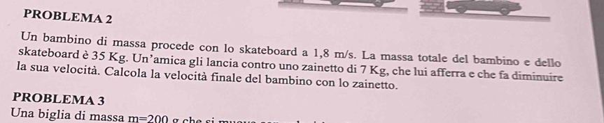 PROBLEMA 2 
Un bambino di massa procede con lo skateboard a 1,8 m/s. La massa totale del bambino e dello 
skateboard è 35 Kg. Un’amica gli lancia contro uno zainetto di 7 Kg, che lui afferra e che fa diminuire 
la sua velocità. Calcola la velocità finale del bambino con lo zainetto. 
PROBLEMA 3 
Una biglia di massa m=200