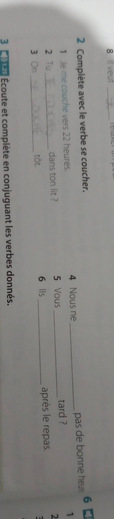 ll veut_ 
2 Complète avec le verbe se coucher. 
4 Nous ne _pas de bonne heur 6 
1 Je me couche vers 22 heures. 
1 
5 Vous 
2 Tu_ dans ton lit ? _tard ? 
2 
3 On_ 
tôt. _après le repas. 
6 lls 
3 065 Écoute et complète en conjuguant les verbes donnés.