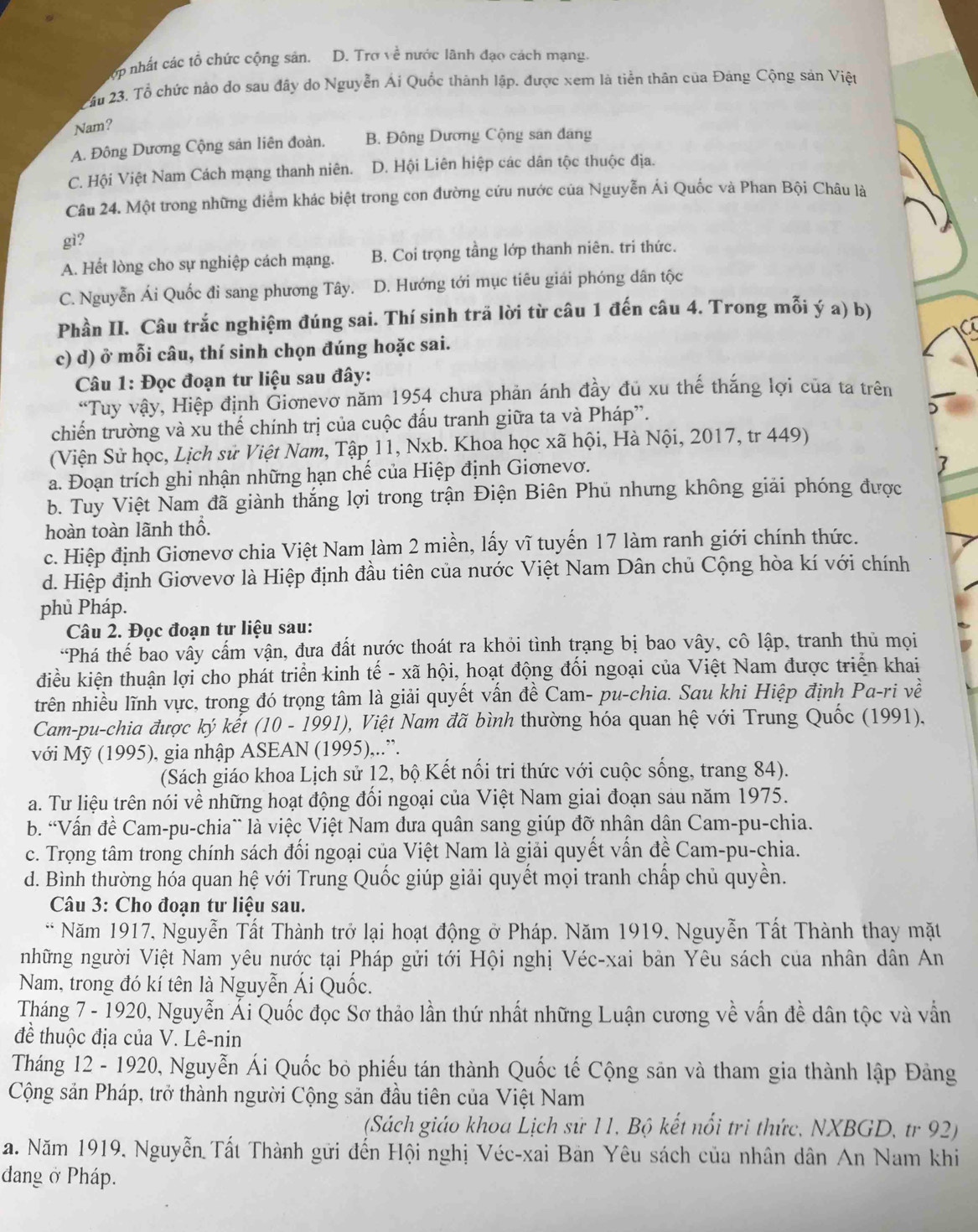 ớp nhất các tổ chức cộng sản. D. Trơ về nước lãnh đạo cách mạng.
_
ầu 23. Tổ chức nào do sau đây do Nguyễn Ái Quốc thành lập, được xem là tiền thân của Đảng Cộng sản Việt
Nam?
A. Đông Dương Cộng sản liên đoàn. B. Đông Dương Cộng sân đang
C. Hội Việt Nam Cách mạng thanh niên. D. Hội Liên hiệp các dân tộc thuộc địa.
Câu 24. Một trong những điểm khác biệt trong con đường cứu nước của Nguyễn Ái Quốc và Phan Bội Châu là
gì?
A. Hết lòng cho sự nghiệp cách mạng. B. Coi trọng tầng lớp thanh niên. tri thức.
C. Nguyễn Ái Quốc đi sang phương Tây. D. Hướng tới mục tiêu giải phóng dân tộc
Phần II. Câu trắc nghiệm đúng sai. Thí sinh trã lời từ câu 1 đến câu 4. Trong mỗi ý a) b)
c) d) ở mỗi câu, thí sinh chọn đúng hoặc sai.
Câu 1: Đọc đoạn tư liệu sau đây:
“Tuy vậy, Hiệp định Gionevơ năm 1954 chưa phản ánh đầy đủ xu thế thắng lợi của ta trên
chiến trường và xu thế chính trị của cuộc đấu tranh giữa ta và Pháp”.
)
(Viện Sử học, Lịch sử Việt Nam, Tập 11, Nxb. Khoa học xã hội, Hà Nội, 2017, tr 449)
a. Đoạn trích ghi nhận những hạn chế của Hiệp định Giơnevơ.
7
b. Tuy Việt Nam đã giành thắng lợi trong trận Điện Biên Phủ nhưng không giải phóng được
hoàn toàn lãnh thổ.
c. Hiệp định Giơnevơ chia Việt Nam làm 2 miền, lấy vĩ tuyến 17 làm ranh giới chính thức.
d. Hiệp định Giơvevơ là Hiệp định đầu tiên của nước Việt Nam Dân chủ Cộng hòa kí với chính
phủ Pháp.
Câu 2. Đọc đoạn tư liệu sau:
*Phá thế bao vấy cấm vận, đưa đất nước thoát ra khỏi tình trạng bị bao vây, cô lập, tranh thủ mọi
điều kiện thuận lợi cho phát triển kinh tế - xã hội, hoạt động đối ngoại của Việt Nam được triển khai
trên nhiều lĩnh vực, trong đó trọng tâm là giải quyết vấn đề Cam- pu-chia. Sau khi Hiệp định Pa-ri về
Cam-pu-chia được ký kết (10 - 1991), Việt Nam đã bình thường hóa quan hệ với Trung Quốc (1991).
với Mỹ (1995), gia nhập ASEAN (1995),..”.
(Sách giáo khoa Lịch sử 12, bộ Kết nổi tri thức với cuộc sống, trang 84).
a. Tư liệu trên nói về những hoạt động đổi ngoại của Việt Nam giai đoạn sau năm 1975.
b. 'Vấn đề Cam-pu-chia` là việc Việt Nam đưa quân sang giúp đỡ nhân dân Cam-pu-chia.
c. Trọng tâm trong chính sách đổi ngoại của Việt Nam là giải quyết vấn đề Cam-pu-chia.
d. Bình thường hóa quan hệ với Trung Quốc giúp giải quyết mọi tranh chấp chủ quyền.
Câu 3: Cho đoạn tư liệu sau.
* Năm 1917, Nguyễn Tất Thành trở lại hoạt động ở Pháp. Năm 1919, Nguyễn Tất Thành thay mặt
những người Việt Nam yêu nước tại Pháp gửi tới Hội nghị Véc-xai bản Yêu sách của nhân dân An
Nam, trong đó kí tên là Nguyễn Ái Quốc.
Tháng 7 - 1920, Nguyễn Ái Quốc đọc Sơ thảo lần thứ nhất những Luận cương về vấn đề dân tộc và vẫn
đề thuộc địa của V. Lê-nin
Tháng 12 - 1920, Nguyễn Ái Quốc bỏ phiếu tán thành Quốc tế Cộng săn và tham gia thành lập Đảng
Cộng sản Pháp, trở thành người Cộng sản đầu tiên của Việt Nam
(Sách giáo khoa Lịch sử 11, Bộ kết nổi tri thức, NXBGD, tr 92)
a. Năm 1919, Nguyễn Tất Thành gửi đến Hội nghị Véc-xai Bản Yêu sách của nhân dân An Nam khi
dang ở Pháp.