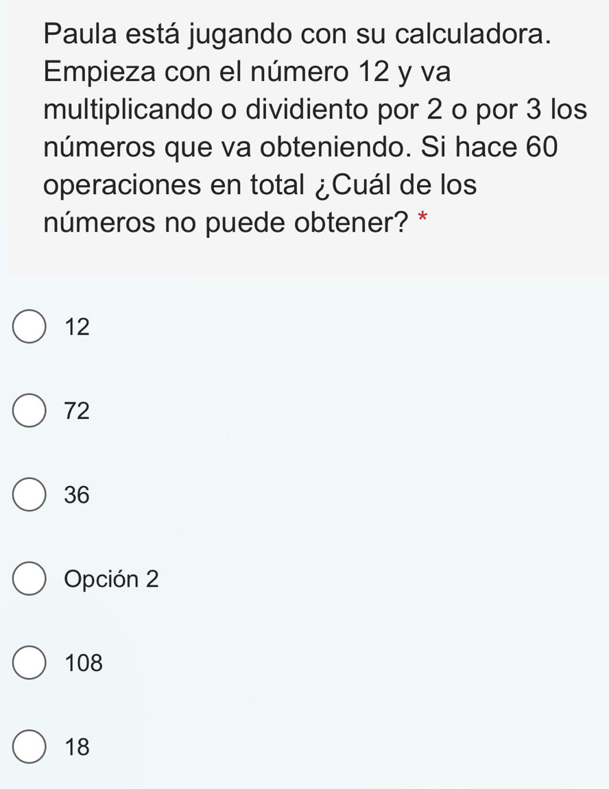 Paula está jugando con su calculadora.
Empieza con el número 12 y va
multiplicando o dividiento por 2 o por 3 los
números que va obteniendo. Si hace 60
operaciones en total ¿Cuál de los
números no puede obtener? *
12
72
36
Opción 2
108
18