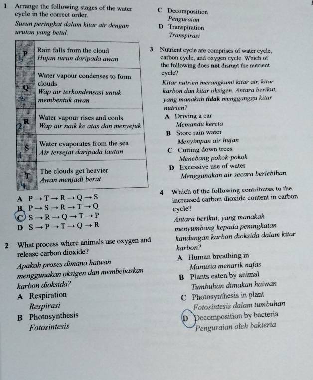 Arrange the following stages of the water C Decomposition
cycle in the correct order. Penguraian
Susun peringkat dalam kitar air dengan D Transpiration
urutan yang betul. Transpirasi
Nutrient cycle are comprises of water cycle,
carbon cycle, and oxygen cycle. Which of
the following does not disrupt the nutrient
cycle?
Kitar nutrien merangkumi kitar air, kitar
karbon dan kitar oksigen. Antara berikut.
yang manakah tidak mengganggu kitar
nutrien?
A Driving a car
Memandu kereta
B Store rain water
Menyimpan air hujan
C Cutting down trees
Menebang pokok-pokok
D Excessive use of water
Menggunakan air secara berlebihan
A P T R → Q → S4 Which of the following contributes to the
B P → S → R → T → Q increased carbon dioxide content in carbon
C s R → Q → T → P cycle?
D S → P - T → Q → R Antara berikut, yang manakah
menyumbang kepada peningkatan
2 What process where animals use oxygen and kandungan karbon dioksida dalam kitar
release carbon dioxide? karbon?
Apakah proses dimana haiwan A Human breathing in
menggunakan oksigen dan membebaskan Manusia menarik nafas
karbon dioksida? B Plants eaten by animal
A Respiration Tumbuhan dimakan haiwan
Respirasi C Photosynthesis in plant
B Photosynthesis Fotosintesis dalam tumbuhan
Fotosintesis D Decomposition by bacteria
Penguraian oleh bakteria