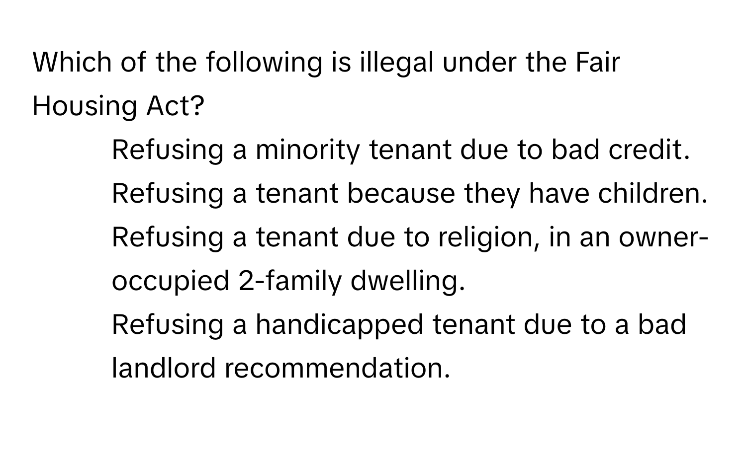 Which of the following is illegal under the Fair Housing Act?

1) Refusing a minority tenant due to bad credit.
2) Refusing a tenant because they have children.
3) Refusing a tenant due to religion, in an owner-occupied 2-family dwelling.
4) Refusing a handicapped tenant due to a bad landlord recommendation.