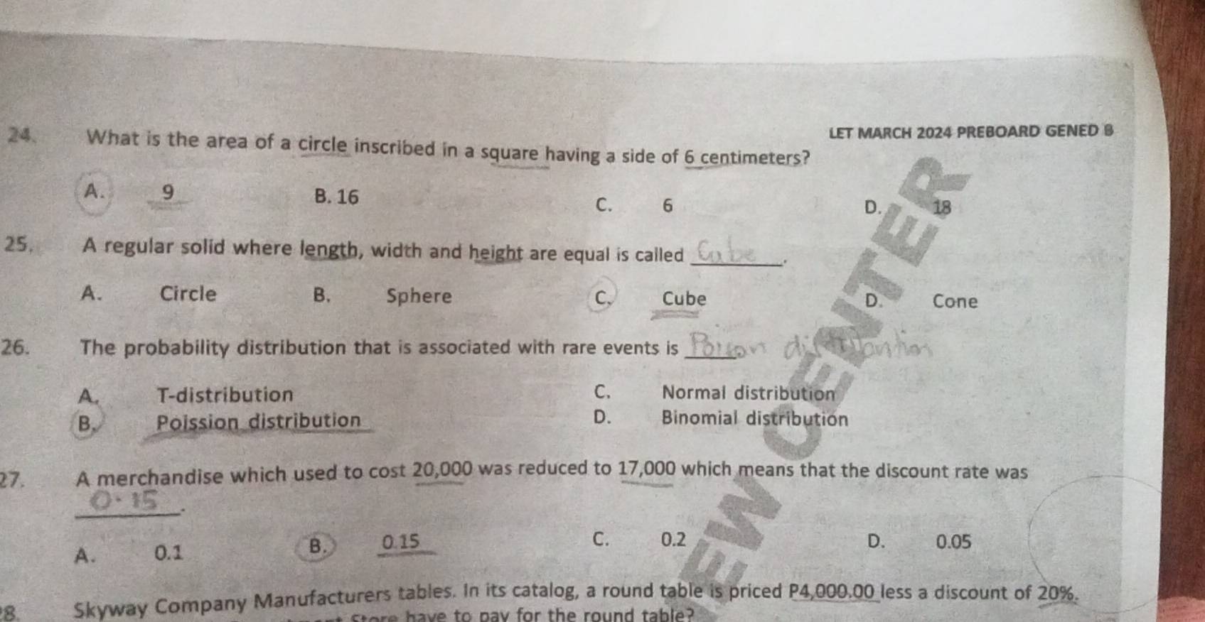 LET MARCH 2024 PREBOARD GENED B
24. What is the area of a circle inscribed in a square having a side of 6 centimeters?
A. 9 B. 16
C. 6 D. 18
25. A regular solid where length, width and height are equal is called_
.
A. Circle B. Sphere C、 Cube D. Cone
26. The probability distribution that is associated with rare events is_
A. T-distribution C. Normal distribution
D.
B. Poission distribution Binomial distribution
27. A merchandise which used to cost 20,000 was reduced to 17,000 which means that the discount rate was
_.
C. 0.2 D.
A. 0.1 B. 0.15 0.05
8. Skyway Company Manufacturers tables. In its catalog, a round table is priced P4,000.00 less a discount of 20%.
store have to pav for the round table?