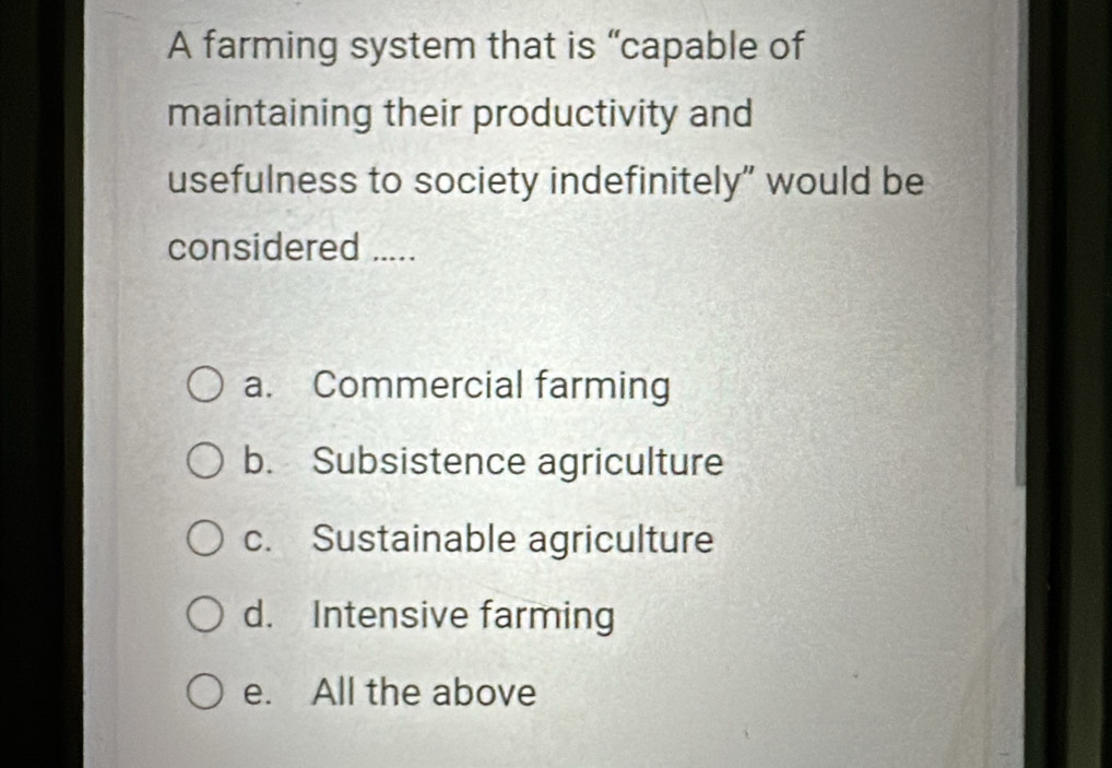 A farming system that is “capable of
maintaining their productivity and
usefulness to society indefinitely” would be
considered .....
a. Commercial farming
b. Subsistence agriculture
c. Sustainable agriculture
d. Intensive farming
e. All the above