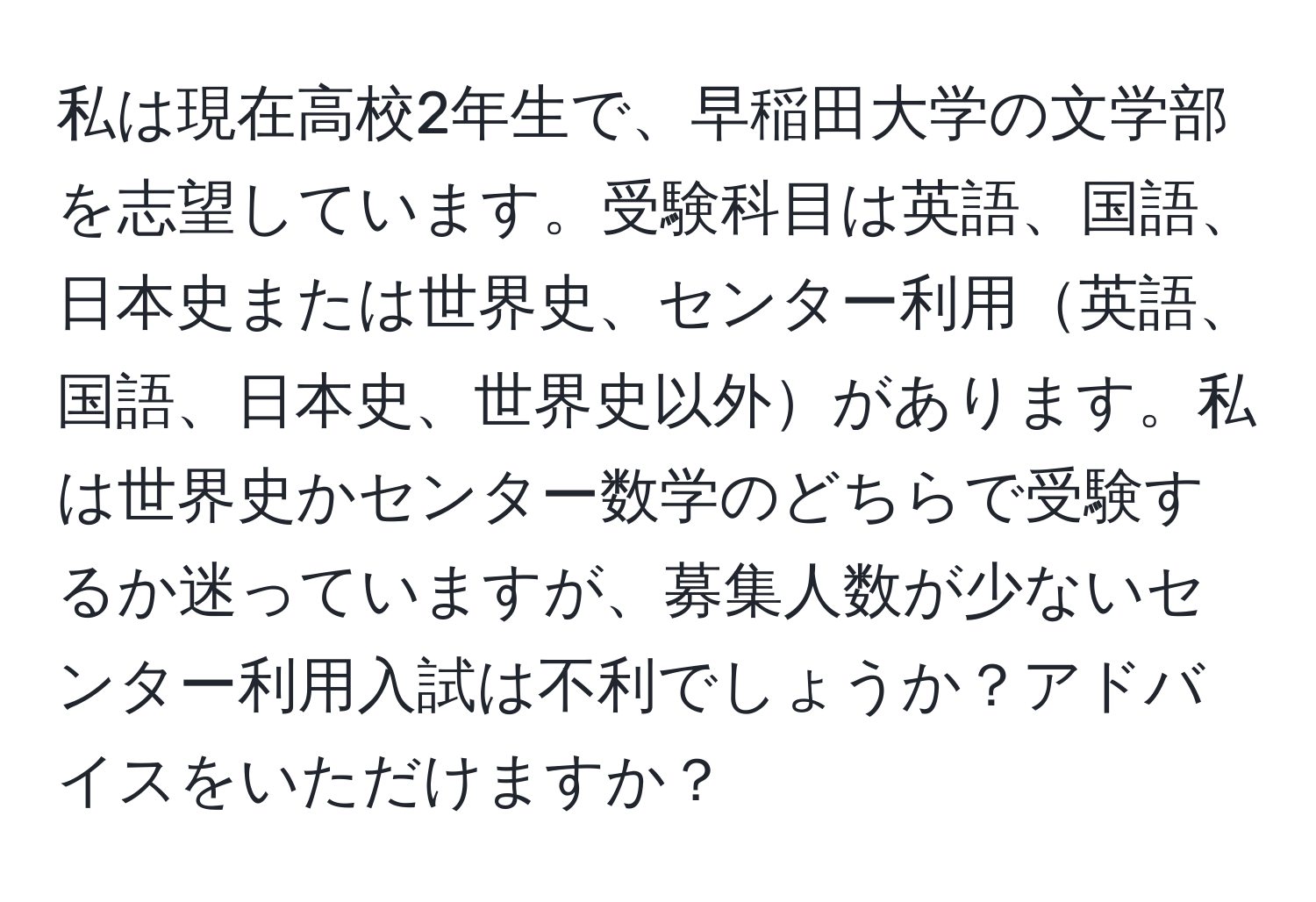 私は現在高校2年生で、早稲田大学の文学部を志望しています。受験科目は英語、国語、日本史または世界史、センター利用英語、国語、日本史、世界史以外があります。私は世界史かセンター数学のどちらで受験するか迷っていますが、募集人数が少ないセンター利用入試は不利でしょうか？アドバイスをいただけますか？