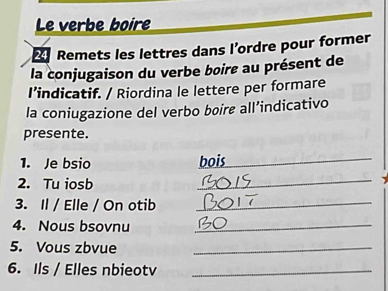 Le verbe boire 
Remets les lettres dans l’ordre pour former 
la conjugaison du verbe boire au présent de 
I’indicatif. / Riordina le lettere per formare 
la coniugazione del verbo bøire all’indicativo 
presente. 
1. Je bsio bois_ 
2. Tu iosb 
_ 
3. Il / Elle / On otib_ 
4. Nous bsovnu_ 
5. Vous zbvue_ 
6. Ils / Elles nbieotv_