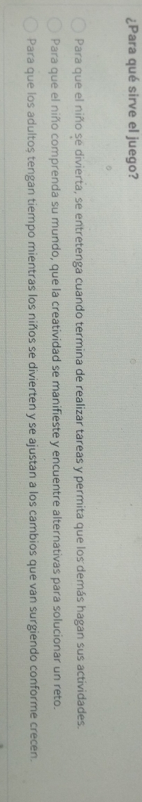 ¿Para qué sirve el juego?
Para que el niño se divierta, se entretenga cuando termina de realizar tareas y permita que los demás hagan sus actividades.
Para que el niño comprenda su mundo, que la creatividad se manifieste y encuentre alternativas para solucionar un reto.
Para que los adultoș tengan tiempo mientras los niños se divierten y se ajustan a los cambios que van surgiendo conforme crecen.