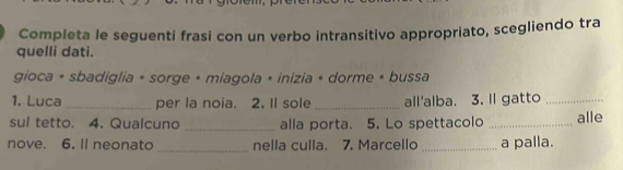 Completa le seguenti frasi con un verbo intransitivo appropriato, scegliendo tra 
quelli dati. 
gioca + sbadiglia + sorge + miagola + inizia + dorme + bussa 
1. Luca _per la noia. 2. Il sole _all'alba. 3. Il gatto_ 
sul tetto. 4. Qualcuno _alla porta. 5. Lo spettacolo _alle 
nove. 6. Il neonato _nella culla. 7. Marcello _a palla.