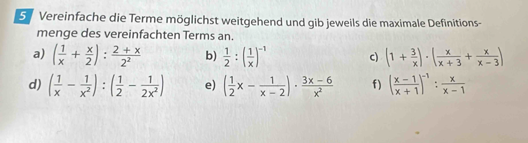 Vereinfache die Terme möglichst weitgehend und gib jeweils die maximale Definitions- 
menge des vereinfachten Terms an. 
a) ( 1/x + x/2 ): (2+x)/2^2   1/2 :( 1/x )^-1 (1+ 3/x )· ( x/x+3 + x/x-3 )
b) 
c) 
d) ( 1/x - 1/x^2 ):( 1/2 - 1/2x^2 ) e) ( 1/2 x- 1/x-2 )·  (3x-6)/x^2  f) ( (x-1)/x+1 )^-1: x/x-1 