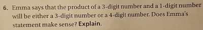 Emma says that the product of a 3 -digit number and a 1 -digit number 
will be either a 3 -digit number or a 4 -digit number. Does Emma's 
statement make sense? Explain.