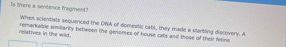 Is there a sentence fragment?
When scientists sequenced the DNA of domestic cats, they made a startling discovery. A
relatives in the wild. remarkable similarity between the genomes of house cats and those of their feline