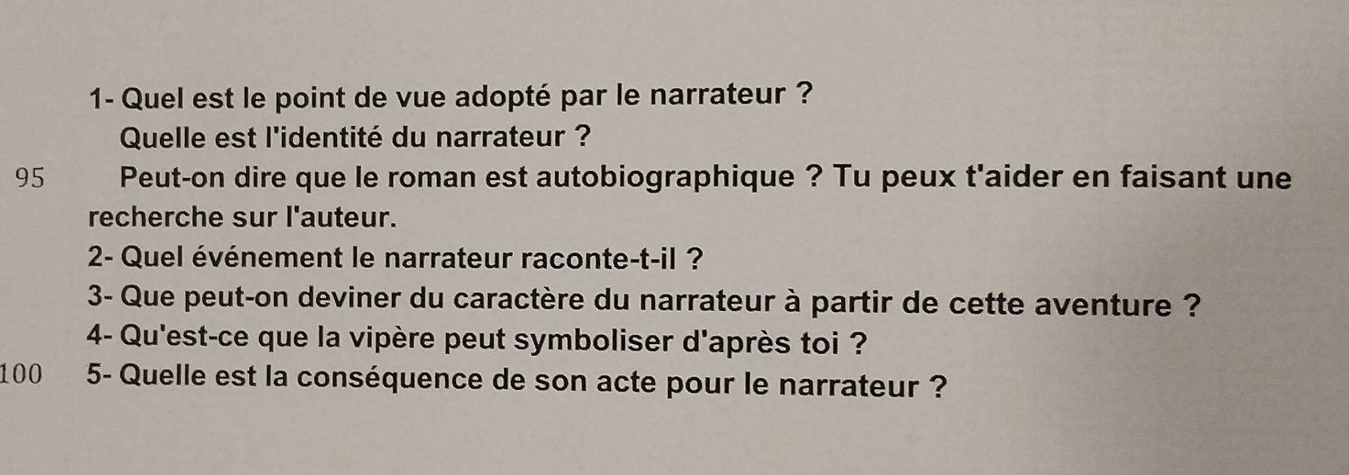 1- Quel est le point de vue adopté par le narrateur ? 
Quelle est l'identité du narrateur ? 
95 Peut-on dire que le roman est autobiographique ? Tu peux t'aider en faisant une 
recherche sur l'auteur. 
2- Quel événement le narrateur raconte-t-il ? 
3- Que peut-on deviner du caractère du narrateur à partir de cette aventure ? 
4- Qu'est-ce que la vipère peut symboliser d'après toi ? 
100 5- Quelle est la conséquence de son acte pour le narrateur ?