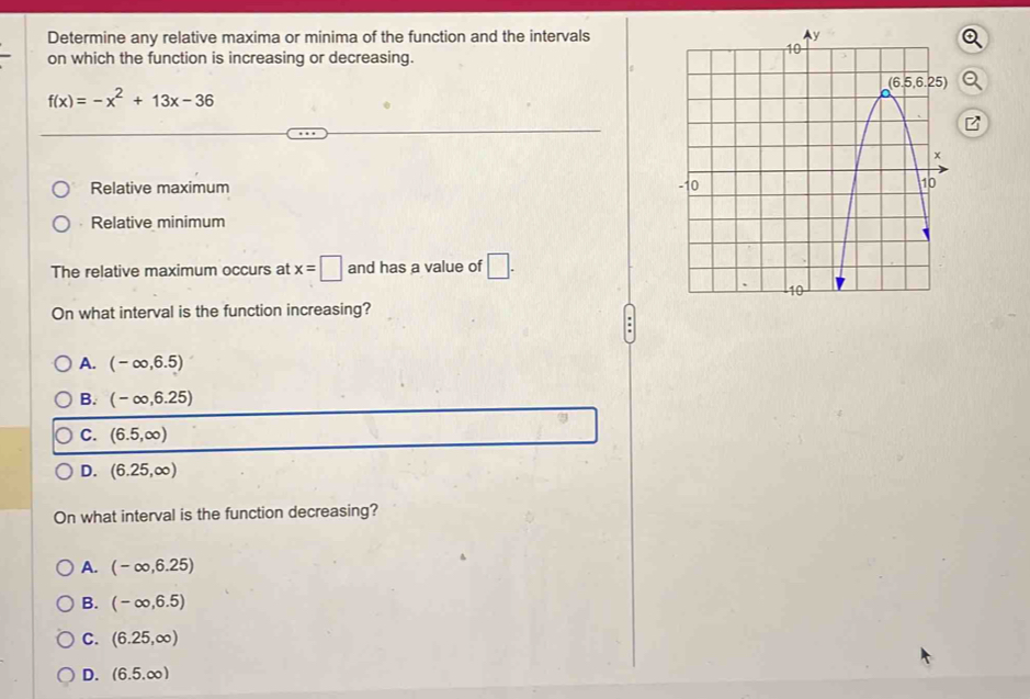 Determine any relative maxima or minima of the function and the intervals
on which the function is increasing or decreasing.
f(x)=-x^2+13x-36
Relative maximum
Relative minimum
The relative maximum occurs at x=□ and has a value of □ .
On what interval is the function increasing?
A. (-∈fty ,6.5)
B. (-∈fty ,6.25)
C. (6.5,∈fty )
D. (6.25,∈fty )
On what interval is the function decreasing?
A. (-∈fty ,6.25)
B. (-∈fty ,6.5)
C. (6.25,∈fty )
D. (6.5.∈fty )