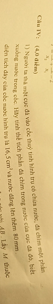 =frac x_2+frac x_1-2
Câu IV: (4,0 điểm) 
1) Người ta thả một cục đá vào cốc thuỷ tinh hình trụ có chứa nước, đá chìm một phần 
xuống nước trong cốc. Hãy tính thể tích phần đá chìm trong nước của cục đá đó, biết 
diện tích đáy của cốc nước hình trụ là 16,5cm^2 và nước dâng lên thêm 80 mm. 
Mới AB Lấy M thuộc