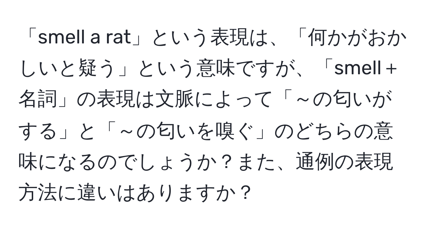 「smell a rat」という表現は、「何かがおかしいと疑う」という意味ですが、「smell＋名詞」の表現は文脈によって「～の匂いがする」と「～の匂いを嗅ぐ」のどちらの意味になるのでしょうか？また、通例の表現方法に違いはありますか？