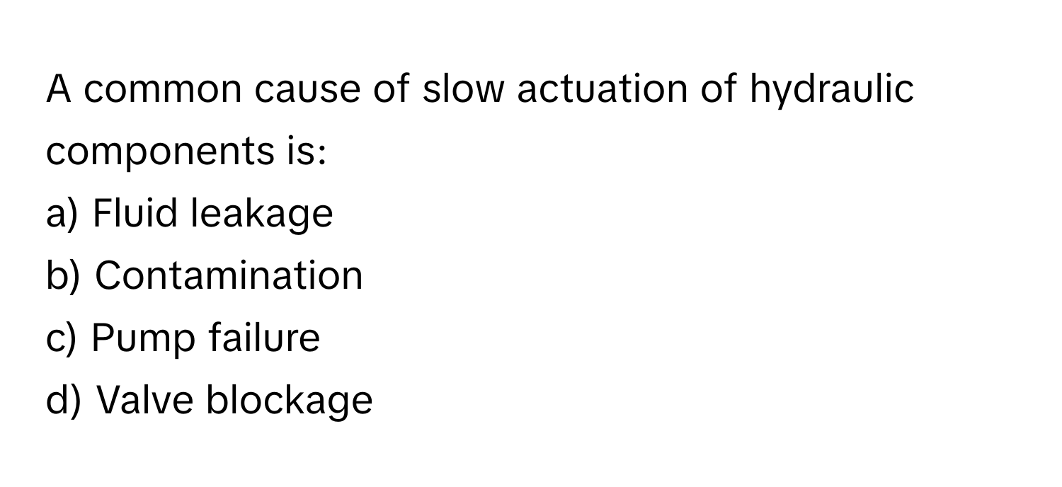 A common cause of slow actuation of hydraulic components is:

a) Fluid leakage
b) Contamination
c) Pump failure
d) Valve blockage