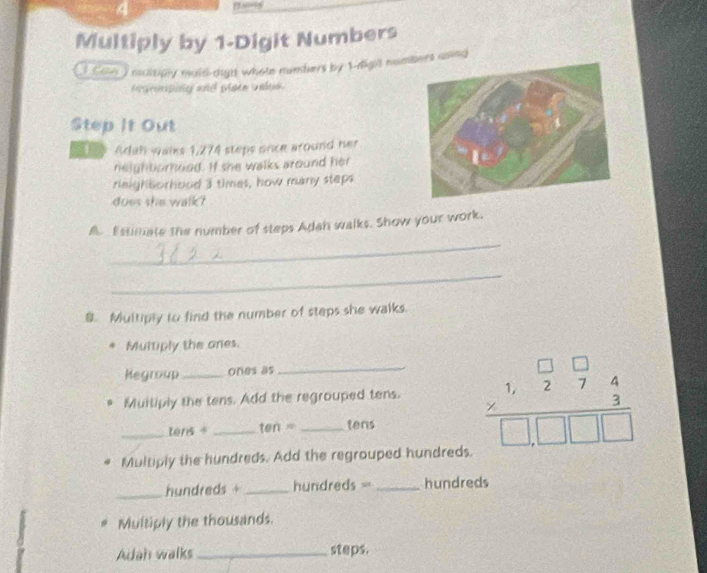 Multiply by 1 -Digit Numbers 
maltipy mald-dight whole numbers by 1 -digil numbers using 
f gronpng and plate valee . 
Step It Out 
4 y Adah waiks 1,274 steps once around her 
neighborhood. If she walks around her 
riaighborhood I times, how many steps 
does she walk? 
_ 
A Estmate the number of steps Adan walks. Show your work. 
_ 
B. Multiply to find the number of steps she walks. 
Multiply the ones. 
Megroup _ones as 
Muiliply the tens. Add the regrouped tens. 
_tens + _ten = _tens 
Multiply the hundreds. Add the regrouped hundreds. 
_ beginarrayr □ □  * 274 hline □ □ □ □ endarray
_ hundreds + _ hundreds =_  hundreds
Multiply the thousands. 
Adah walks _steps.