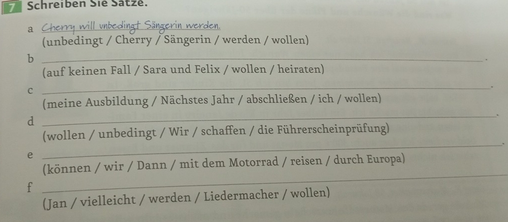 Schreiben Sie Sätze. 
_a 
(unbedingt / Cherry / Sängerin / werden / wollen) 
_b 
. 
(auf keinen Fall / Sara und Felix / wollen / heiraten) 
_. 
C 
(meine Ausbildung / Nächstes Jahr / abschließen / ich / wollen) 
_. 
d 
_ 
(wollen / unbedingt / Wir / schaffen / die Führerscheinprüfung) 
e 
(können / wir / Dann / mit dem Motorrad / reisen / durch Europa) 
f 
_ 
(Jan / vielleicht / werden / Liedermacher / wollen)