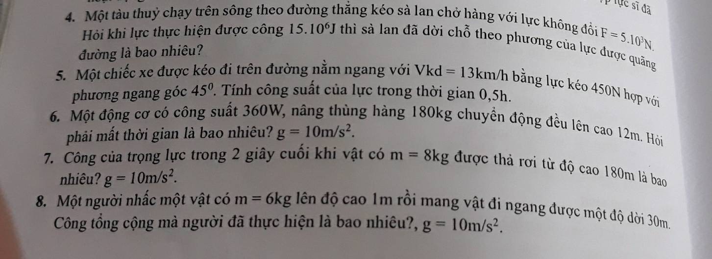 Tực sĩ đã 
4. Một tàu thuỷ chạy trên sông theo đường thẳng kéo sà lan chở hàng với lực không đồi 
Hỏi khi lực thực hiện được công 15.10^6J thì sà lan đã dời chỗ theo phương của lực được quăng 
đường là bao nhiêu?
F=5.10^3N. 
5. Một chiếc xe được kéo đi trên đường nằm ngang với Vkd =13km/h bằng lực kéo 450N hợp với 
phương ngang góc 45°. Tính công suất của lực trong thời gian 0,5h. 
6. Một động cơ có công suất 360W, nâng thùng hàng 180kg chuyền động đều lên cao 12m. Hỏi 
phải mất thời gian là bao nhiêu? g=10m/s^2. 
7. Công của trọng lực trong 2 giây cuối khi vật có m=8kg được thả rơi từ độ cao 180m là bao 
nhiêu? g=10m/s^2. 
8. Một người nhấc một vật có m=6kg đên độ cao 1m rồi mang vật đi ngang được một độ dời 30m. 
Công tổng cộng mà người đã thực hiện là bao nhiêu?, g=10m/s^2.