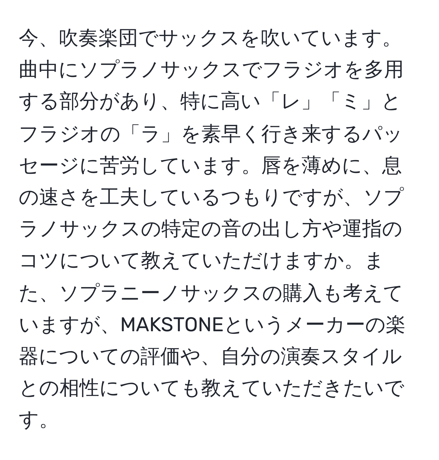 今、吹奏楽団でサックスを吹いています。曲中にソプラノサックスでフラジオを多用する部分があり、特に高い「レ」「ミ」とフラジオの「ラ」を素早く行き来するパッセージに苦労しています。唇を薄めに、息の速さを工夫しているつもりですが、ソプラノサックスの特定の音の出し方や運指のコツについて教えていただけますか。また、ソプラニーノサックスの購入も考えていますが、MAKSTONEというメーカーの楽器についての評価や、自分の演奏スタイルとの相性についても教えていただきたいです。